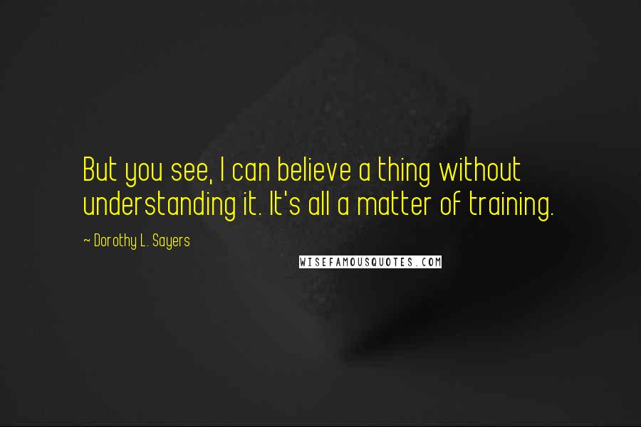 Dorothy L. Sayers Quotes: But you see, I can believe a thing without understanding it. It's all a matter of training.