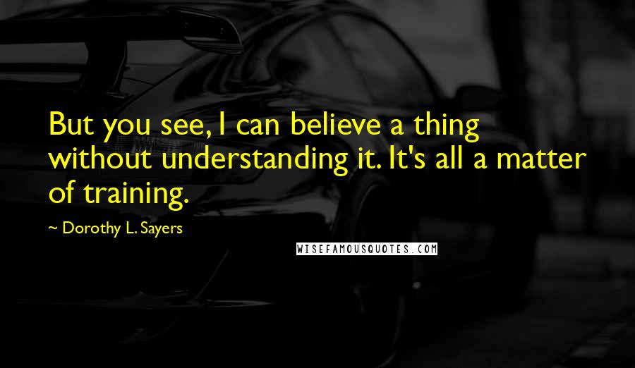 Dorothy L. Sayers Quotes: But you see, I can believe a thing without understanding it. It's all a matter of training.