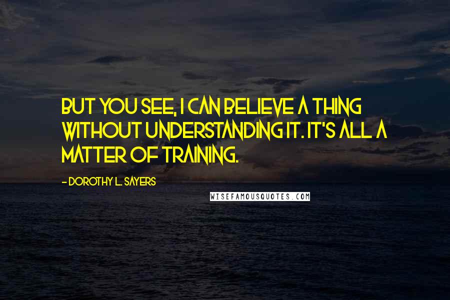 Dorothy L. Sayers Quotes: But you see, I can believe a thing without understanding it. It's all a matter of training.