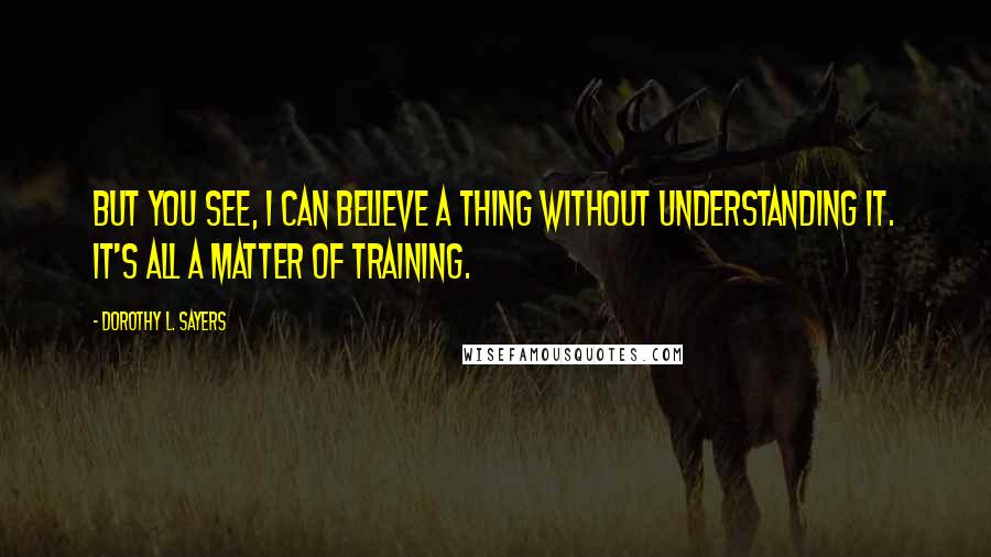 Dorothy L. Sayers Quotes: But you see, I can believe a thing without understanding it. It's all a matter of training.