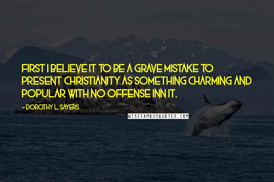 Dorothy L. Sayers Quotes: First I believe it to be a grave mistake to present Christianity as something charming and popular with no offense inn it.