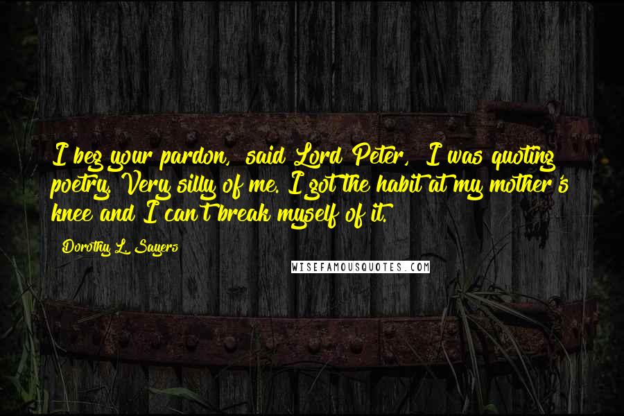 Dorothy L. Sayers Quotes: I beg your pardon," said Lord Peter, "I was quoting poetry. Very silly of me. I got the habit at my mother's knee and I can't break myself of it.