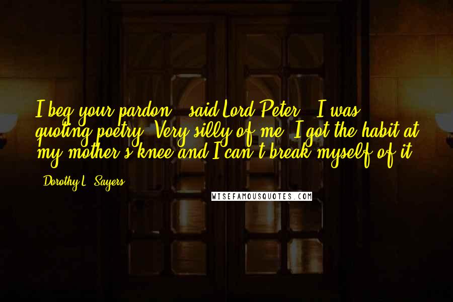Dorothy L. Sayers Quotes: I beg your pardon," said Lord Peter, "I was quoting poetry. Very silly of me. I got the habit at my mother's knee and I can't break myself of it.