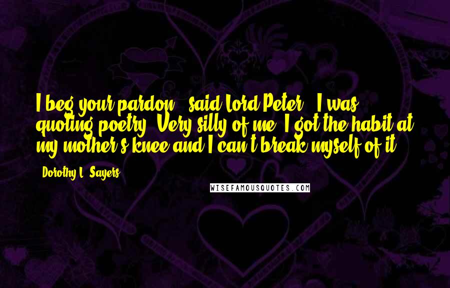 Dorothy L. Sayers Quotes: I beg your pardon," said Lord Peter, "I was quoting poetry. Very silly of me. I got the habit at my mother's knee and I can't break myself of it.
