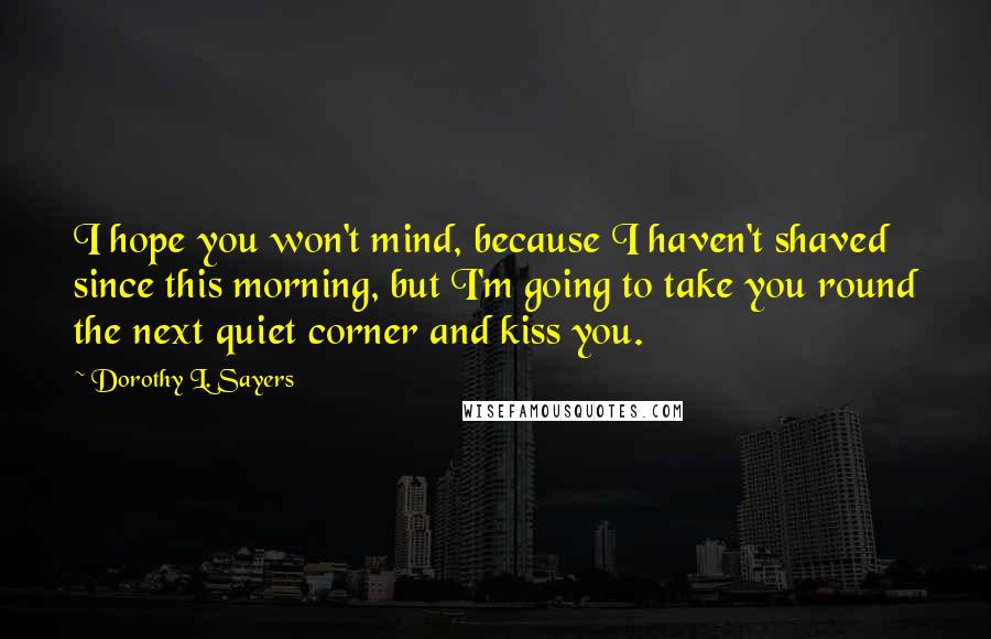 Dorothy L. Sayers Quotes: I hope you won't mind, because I haven't shaved since this morning, but I'm going to take you round the next quiet corner and kiss you.