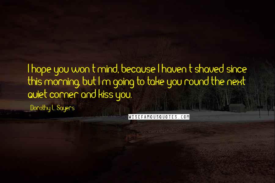 Dorothy L. Sayers Quotes: I hope you won't mind, because I haven't shaved since this morning, but I'm going to take you round the next quiet corner and kiss you.