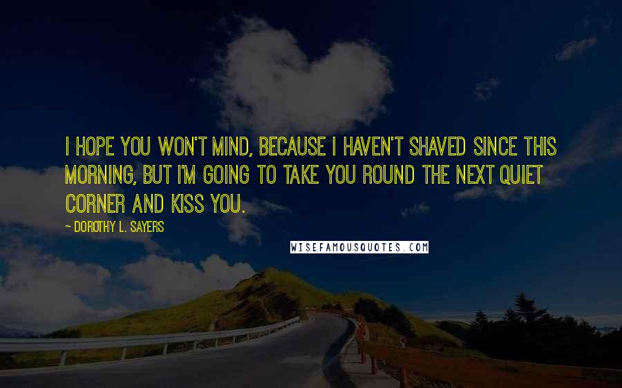 Dorothy L. Sayers Quotes: I hope you won't mind, because I haven't shaved since this morning, but I'm going to take you round the next quiet corner and kiss you.