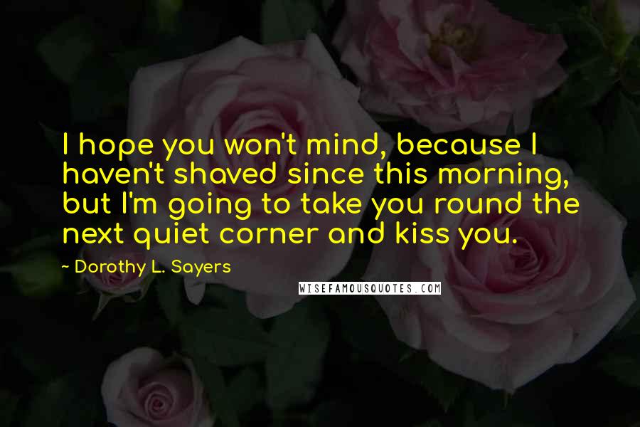 Dorothy L. Sayers Quotes: I hope you won't mind, because I haven't shaved since this morning, but I'm going to take you round the next quiet corner and kiss you.