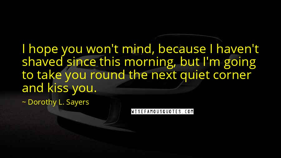Dorothy L. Sayers Quotes: I hope you won't mind, because I haven't shaved since this morning, but I'm going to take you round the next quiet corner and kiss you.
