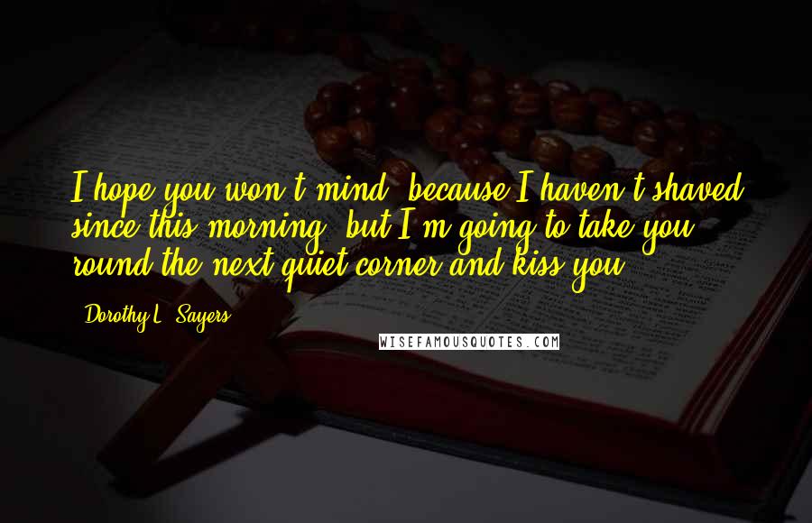 Dorothy L. Sayers Quotes: I hope you won't mind, because I haven't shaved since this morning, but I'm going to take you round the next quiet corner and kiss you.