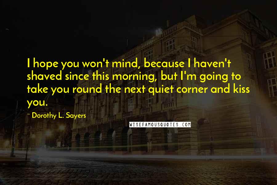 Dorothy L. Sayers Quotes: I hope you won't mind, because I haven't shaved since this morning, but I'm going to take you round the next quiet corner and kiss you.