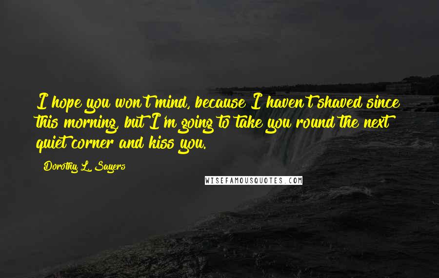 Dorothy L. Sayers Quotes: I hope you won't mind, because I haven't shaved since this morning, but I'm going to take you round the next quiet corner and kiss you.
