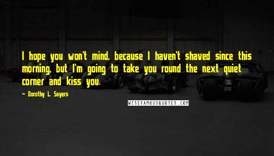 Dorothy L. Sayers Quotes: I hope you won't mind, because I haven't shaved since this morning, but I'm going to take you round the next quiet corner and kiss you.