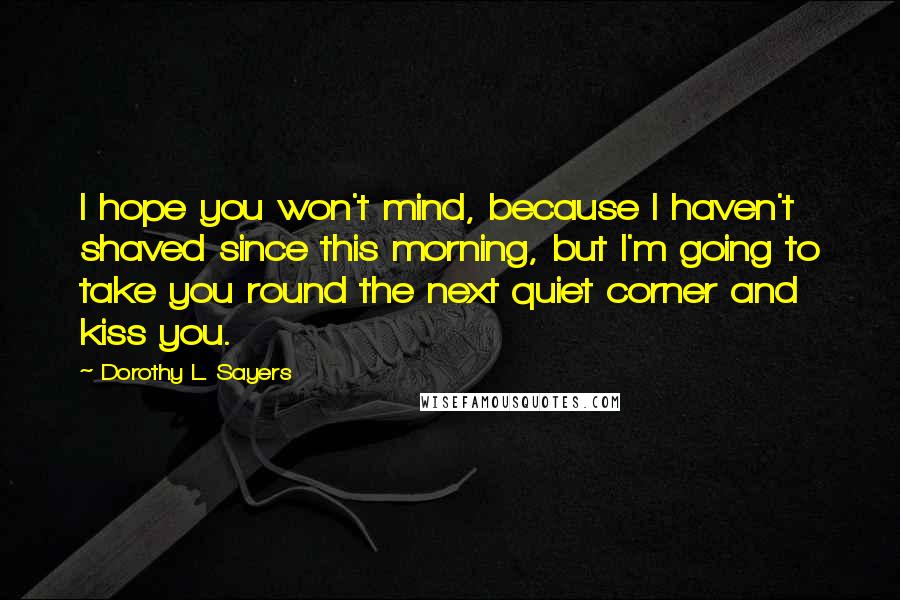Dorothy L. Sayers Quotes: I hope you won't mind, because I haven't shaved since this morning, but I'm going to take you round the next quiet corner and kiss you.