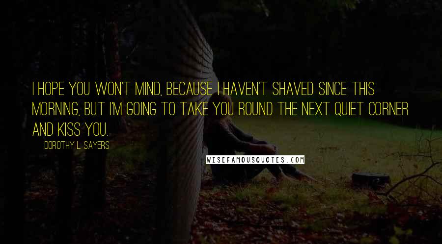 Dorothy L. Sayers Quotes: I hope you won't mind, because I haven't shaved since this morning, but I'm going to take you round the next quiet corner and kiss you.