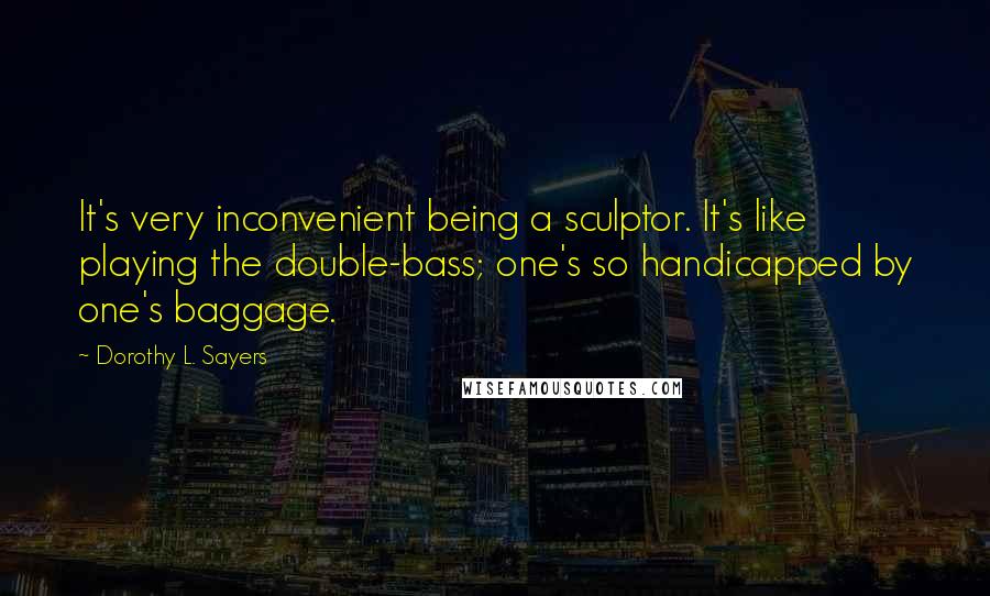 Dorothy L. Sayers Quotes: It's very inconvenient being a sculptor. It's like playing the double-bass; one's so handicapped by one's baggage.