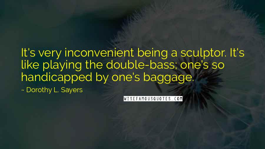 Dorothy L. Sayers Quotes: It's very inconvenient being a sculptor. It's like playing the double-bass; one's so handicapped by one's baggage.