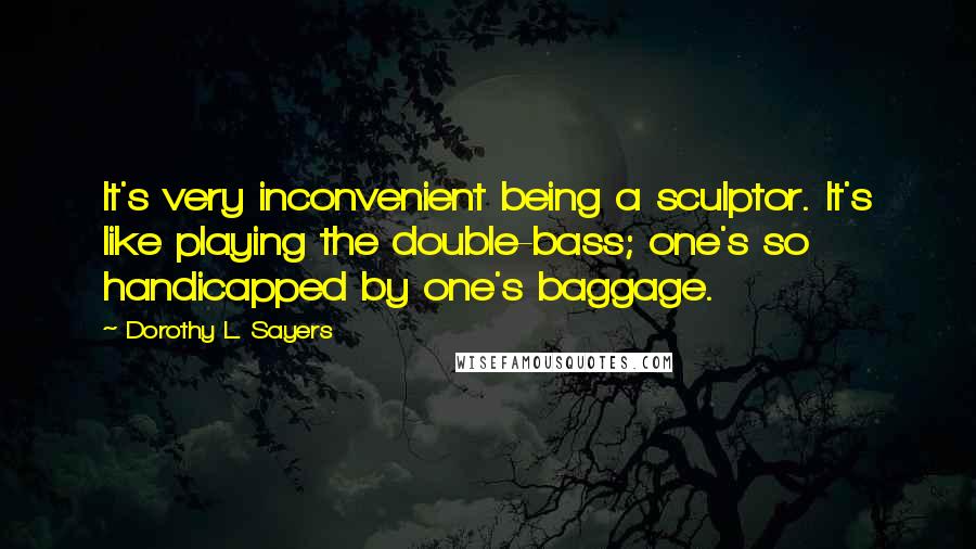 Dorothy L. Sayers Quotes: It's very inconvenient being a sculptor. It's like playing the double-bass; one's so handicapped by one's baggage.