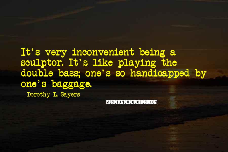 Dorothy L. Sayers Quotes: It's very inconvenient being a sculptor. It's like playing the double-bass; one's so handicapped by one's baggage.