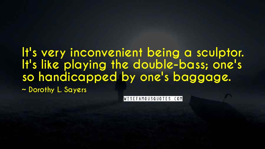 Dorothy L. Sayers Quotes: It's very inconvenient being a sculptor. It's like playing the double-bass; one's so handicapped by one's baggage.