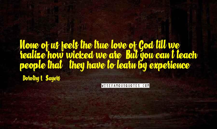 Dorothy L. Sayers Quotes: None of us feels the true love of God till we realize how wicked we are. But you can't teach people that - they have to learn by experience.