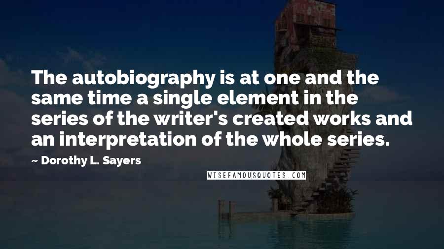 Dorothy L. Sayers Quotes: The autobiography is at one and the same time a single element in the series of the writer's created works and an interpretation of the whole series.