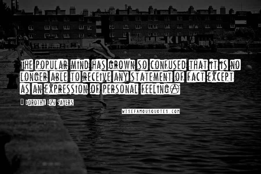 Dorothy L. Sayers Quotes: The popular mind has grown so confused that it is no longer able to receive any statement of fact except as an expression of personal feeling.