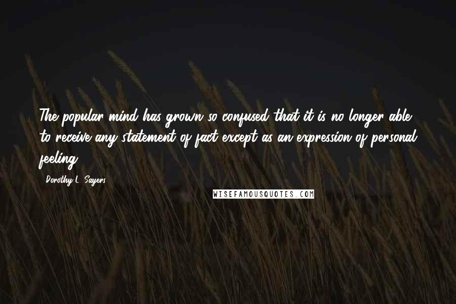 Dorothy L. Sayers Quotes: The popular mind has grown so confused that it is no longer able to receive any statement of fact except as an expression of personal feeling.