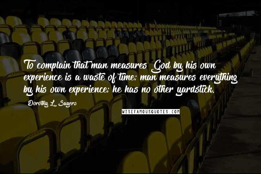 Dorothy L. Sayers Quotes: To complain that man measures God by his own experience is a waste of time; man measures everything by his own experience; he has no other yardstick.