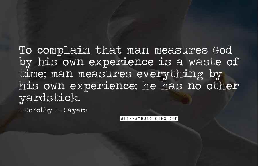 Dorothy L. Sayers Quotes: To complain that man measures God by his own experience is a waste of time; man measures everything by his own experience; he has no other yardstick.