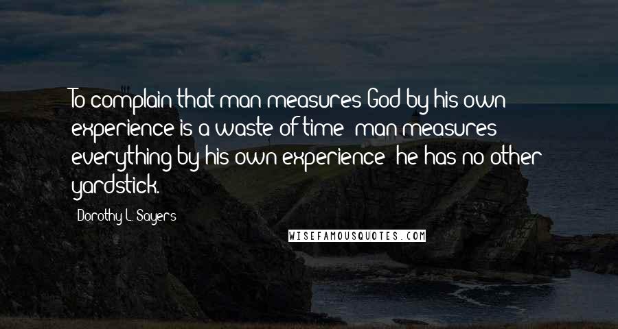 Dorothy L. Sayers Quotes: To complain that man measures God by his own experience is a waste of time; man measures everything by his own experience; he has no other yardstick.