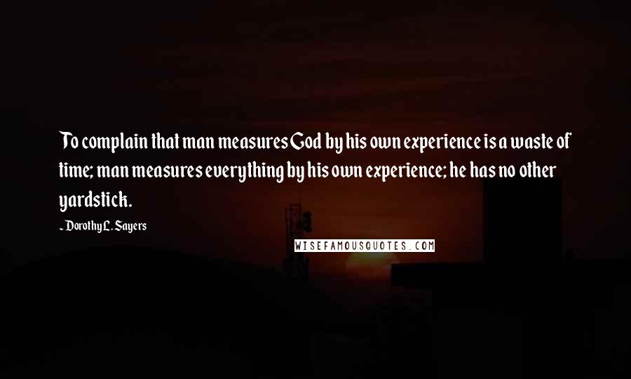 Dorothy L. Sayers Quotes: To complain that man measures God by his own experience is a waste of time; man measures everything by his own experience; he has no other yardstick.