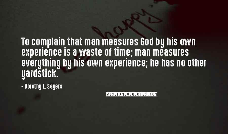 Dorothy L. Sayers Quotes: To complain that man measures God by his own experience is a waste of time; man measures everything by his own experience; he has no other yardstick.