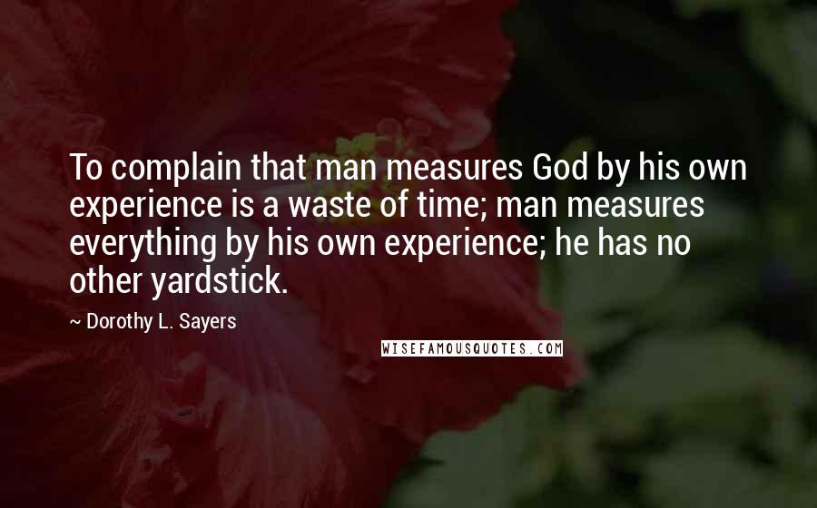 Dorothy L. Sayers Quotes: To complain that man measures God by his own experience is a waste of time; man measures everything by his own experience; he has no other yardstick.