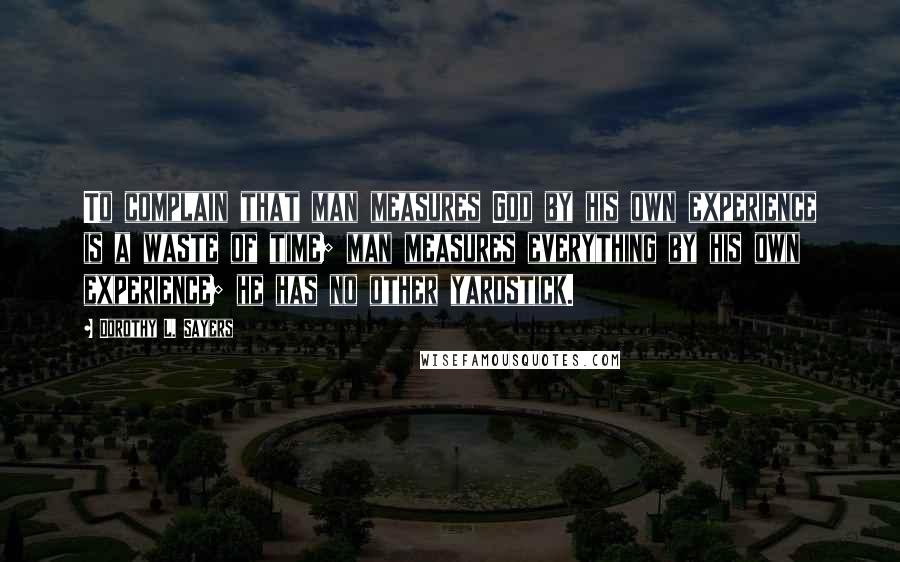Dorothy L. Sayers Quotes: To complain that man measures God by his own experience is a waste of time; man measures everything by his own experience; he has no other yardstick.