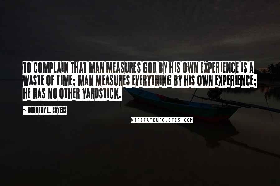 Dorothy L. Sayers Quotes: To complain that man measures God by his own experience is a waste of time; man measures everything by his own experience; he has no other yardstick.