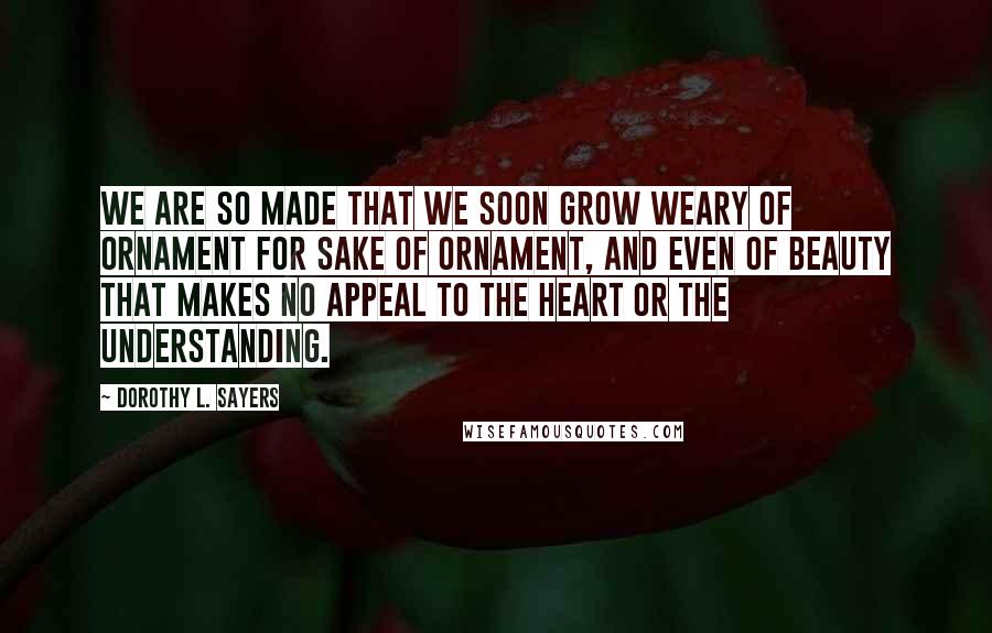 Dorothy L. Sayers Quotes: We are so made that we soon grow weary of ornament for sake of ornament, and even of beauty that makes no appeal to the heart or the understanding.