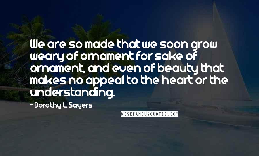 Dorothy L. Sayers Quotes: We are so made that we soon grow weary of ornament for sake of ornament, and even of beauty that makes no appeal to the heart or the understanding.