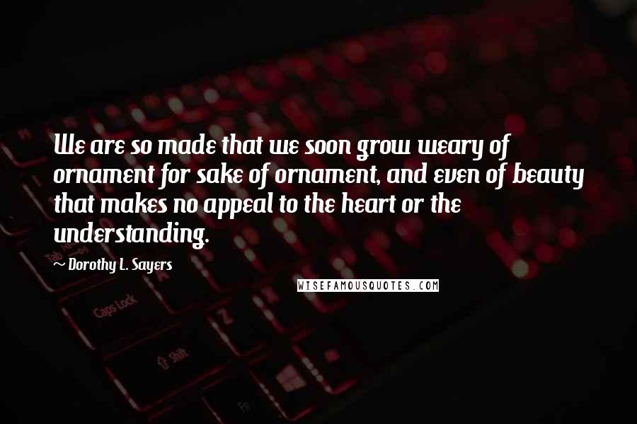 Dorothy L. Sayers Quotes: We are so made that we soon grow weary of ornament for sake of ornament, and even of beauty that makes no appeal to the heart or the understanding.