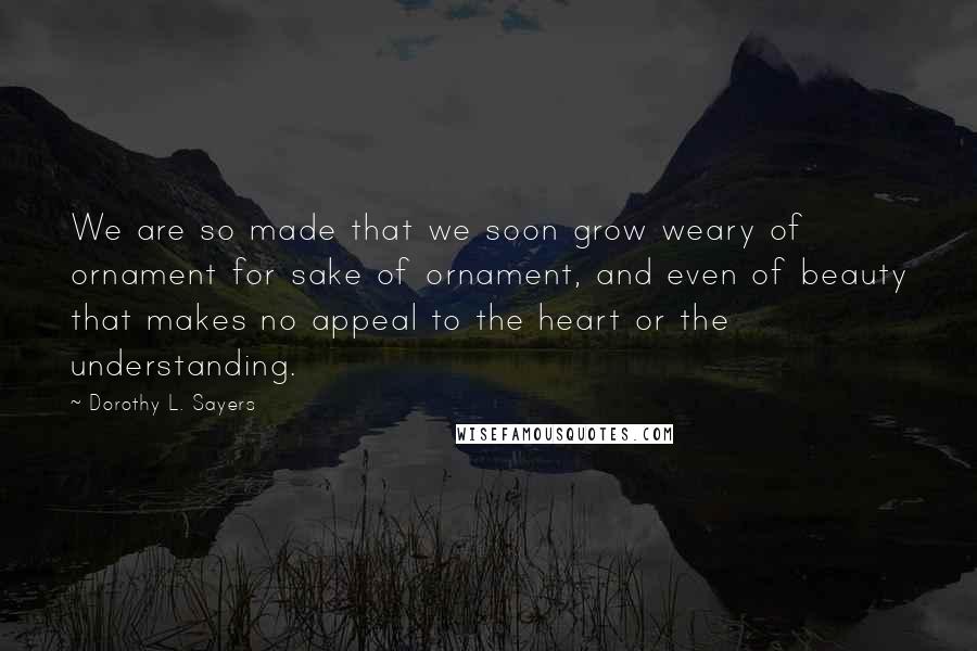 Dorothy L. Sayers Quotes: We are so made that we soon grow weary of ornament for sake of ornament, and even of beauty that makes no appeal to the heart or the understanding.