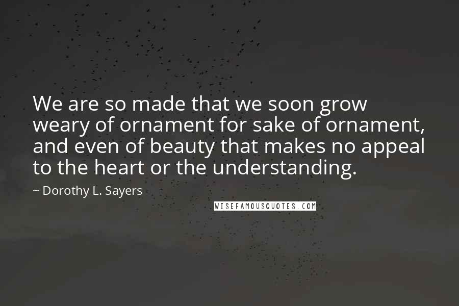 Dorothy L. Sayers Quotes: We are so made that we soon grow weary of ornament for sake of ornament, and even of beauty that makes no appeal to the heart or the understanding.