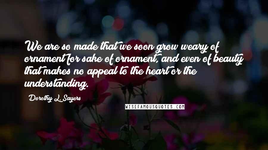 Dorothy L. Sayers Quotes: We are so made that we soon grow weary of ornament for sake of ornament, and even of beauty that makes no appeal to the heart or the understanding.