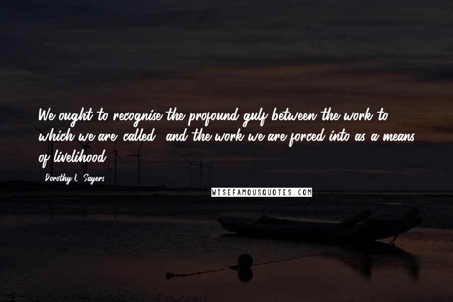 Dorothy L. Sayers Quotes: We ought to recognise the profound gulf between the work to which we are 'called' and the work we are forced into as a means of livelihood.