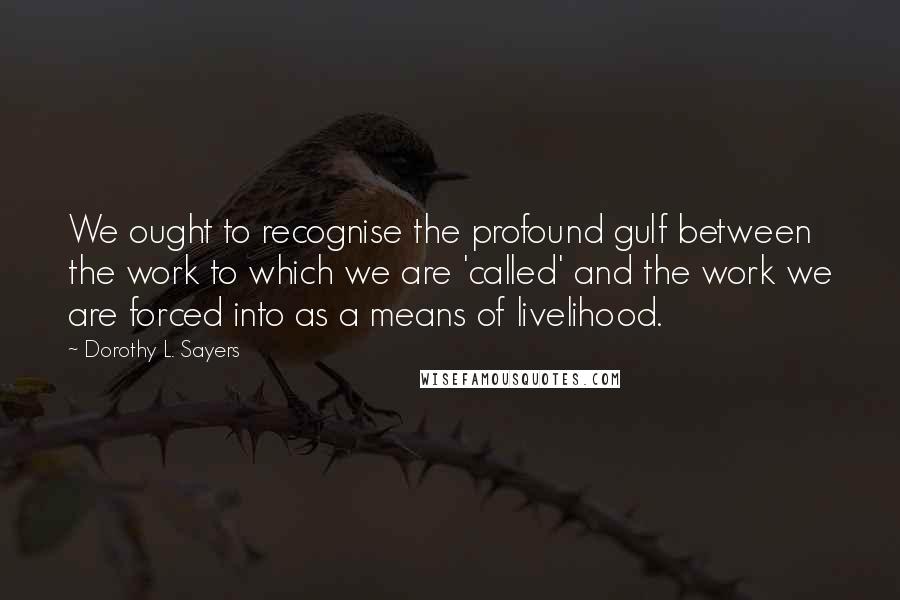 Dorothy L. Sayers Quotes: We ought to recognise the profound gulf between the work to which we are 'called' and the work we are forced into as a means of livelihood.