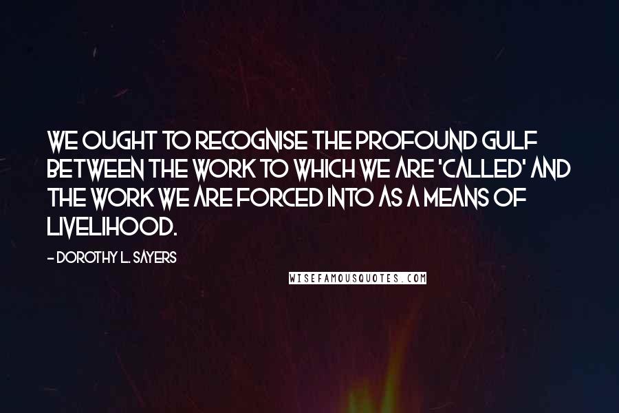 Dorothy L. Sayers Quotes: We ought to recognise the profound gulf between the work to which we are 'called' and the work we are forced into as a means of livelihood.