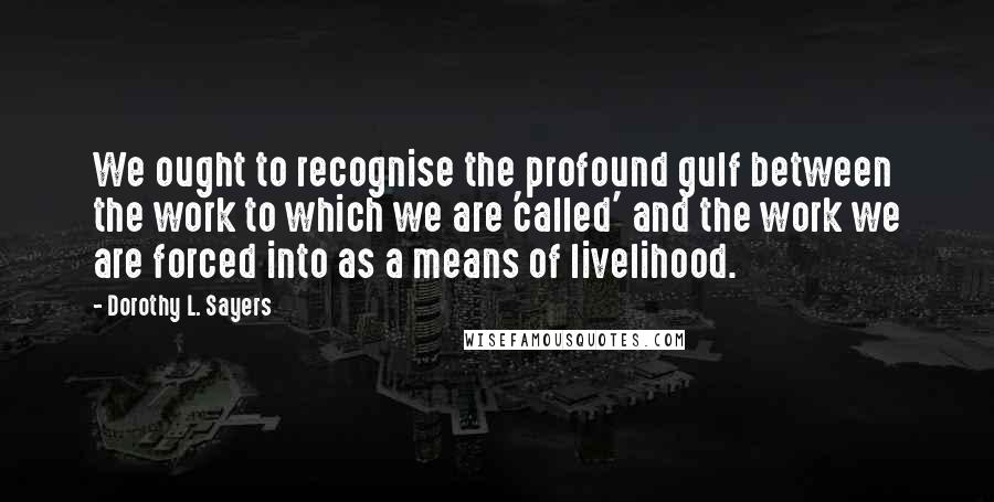 Dorothy L. Sayers Quotes: We ought to recognise the profound gulf between the work to which we are 'called' and the work we are forced into as a means of livelihood.