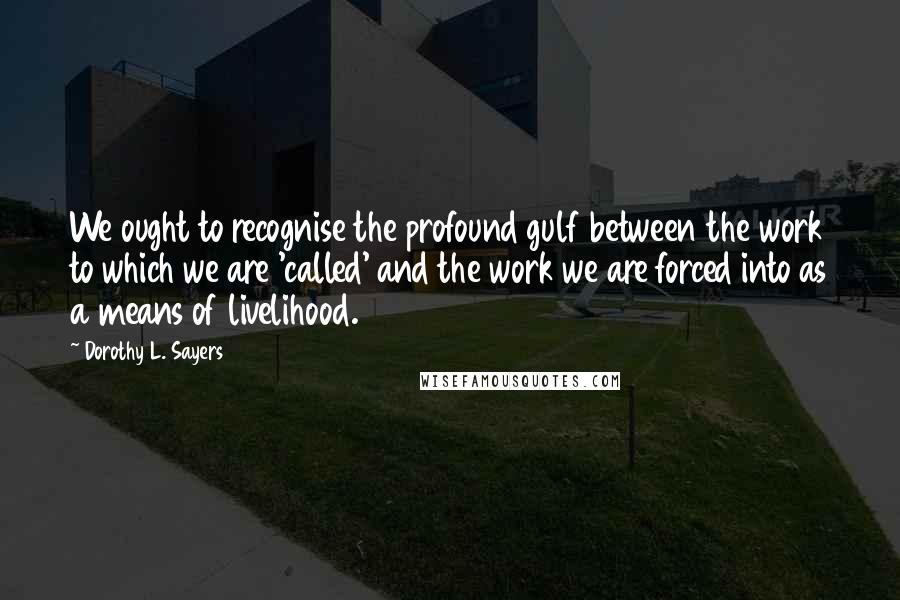 Dorothy L. Sayers Quotes: We ought to recognise the profound gulf between the work to which we are 'called' and the work we are forced into as a means of livelihood.