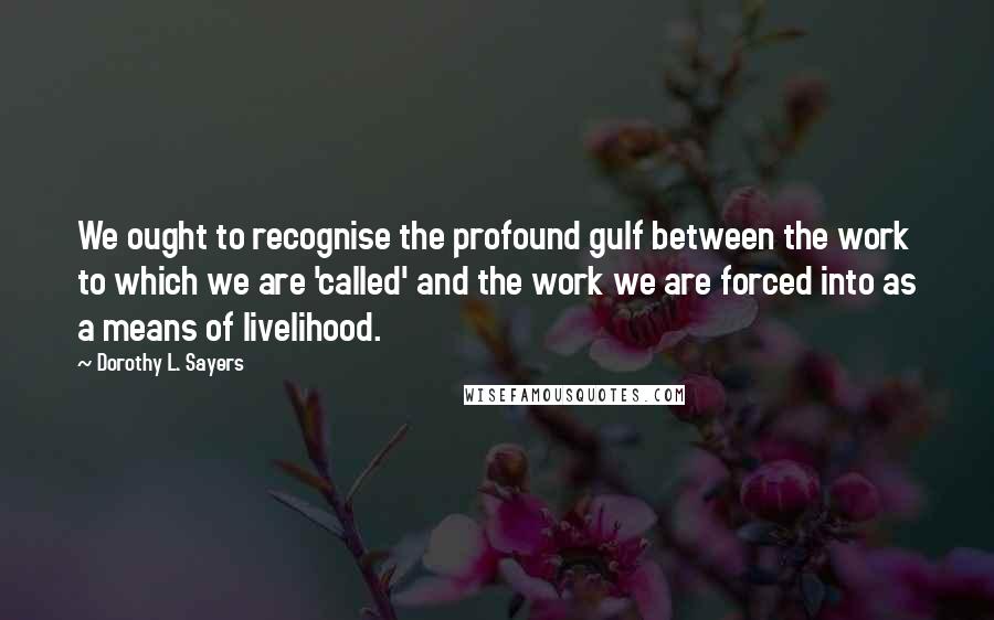 Dorothy L. Sayers Quotes: We ought to recognise the profound gulf between the work to which we are 'called' and the work we are forced into as a means of livelihood.