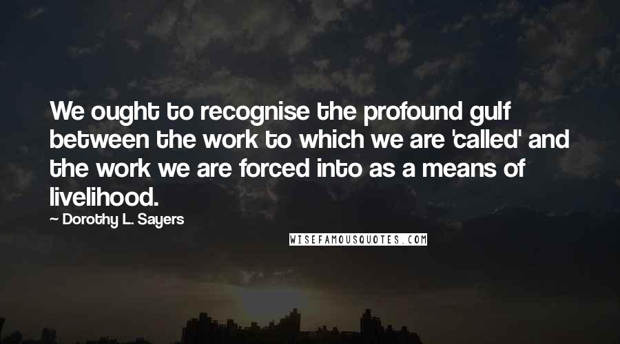 Dorothy L. Sayers Quotes: We ought to recognise the profound gulf between the work to which we are 'called' and the work we are forced into as a means of livelihood.