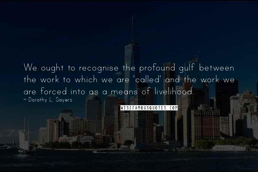 Dorothy L. Sayers Quotes: We ought to recognise the profound gulf between the work to which we are 'called' and the work we are forced into as a means of livelihood.